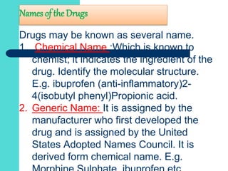 Names of the Drugs
Drugs may be known as several name.
1. Chemical Name :Which is known to
chemist; it indicates the ingredient of the
drug. Identify the molecular structure.
E.g. ibuprofen (anti-inflammatory)2-
4(isobutyl phenyl)Propionic acid.
2. Generic Name: It is assigned by the
manufacturer who first developed the
drug and is assigned by the United
States Adopted Names Council. It is
derived form chemical name. E.g.
 
