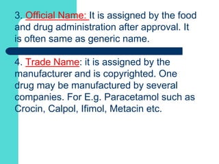 3. Official Name: It is assigned by the food
and drug administration after approval. It
is often same as generic name.
4. Trade Name: it is assigned by the
manufacturer and is copyrighted. One
drug may be manufactured by several
companies. For E.g. Paracetamol such as
Crocin, Calpol, Ifimol, Metacin etc.
 
