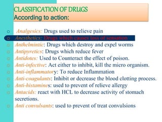 CLASSIFICATION OF DRUGS
According to action:
o Analgesics: Drugs used to relieve pain
o Anesthetics: Drugs which causes loss of sensation
o Anthelmintic: Drugs which destroy and expel worms
o Antipyretics: Drugs which reduce fever
o Antidotes: Used to Counteract the effect of poison.
o Anti-infective: Act either to inhibit, kill the micro organism.
o Anti-inflammatory: To reduce Inflammation
o Anti-coagulants: Inhibit or decrease the blood clotting process.
o Anti-histamines: used to prevent of relieve allergy
o Antacids: react with HCL to decrease activity of stomach
secretions.
o Anti convulsants: used to prevent of treat convulsions
 