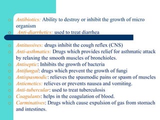 o Antibiotics: Ability to destroy or inhibit the growth of micro
organism
o Anti-diarrhetics: used to treat diarrhea
o Antitussives: drugs inhibit the cough reflex (CNS)
o Anti-asthmatics: Drugs which provides relief for asthmatic attack
by relaxing the smooth muscles of bronchioles.
o Antiseptic: Inhibits the growth of bacteria
o Antifungal: drugs which prevent the growth of fungi
o Antispasmodic: relieves the spasmodic pains or spasm of muscles
o Antiemetics: relieves or prevents nausea and vomiting.
o Anti-tubercular: used to treat tuberculosis
o Coagulants: helps in the coagulation of blood.
o Carminatives: Drugs which cause expulsion of gas from stomach
and intestines.
 