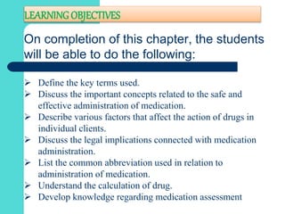 LEARNING OBJECTIVES
On completion of this chapter, the students
will be able to do the following:
 Define the key terms used.
 Discuss the important concepts related to the safe and
effective administration of medication.
 Describe various factors that affect the action of drugs in
individual clients.
 Discuss the legal implications connected with medication
administration.
 List the common abbreviation used in relation to
administration of medication.
 Understand the calculation of drug.
 Develop knowledge regarding medication assessment
 