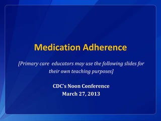 Medication Adherence 
[Primary care educators may use the following slides for 
their own teaching purposes] 
CDC’s Noon Conference 
March 27, 2013 
 