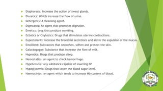  Diaphoresis: Increase the action of sweat glands.
 Diuretics: Which increase the flow of urine.
 Detergents: A cleansing agent.
 Digestants: An agent that promotes digestion.
 Emetics: drug that produce vomiting.
 Ecbolics or Oxytocics: Drugs that stimulates uterine contractions.
 Expectorants: Increase the bronchial secretions and aid in the expulsion of the mucus.
 Emollient: Substances that smoothen, soften and protect the skin.
 Galactogogue: Substance that increase the flow of milk.
 Hypnotics: Drugs that produce sleep.
 Hemostatics: An agent to check hemorrhage.
 Hypotensive: any substance capable of lowering BP.
 Hypoglycemic: Drugs that lower the blood sugar level.
 Haematinics: an agent which tends to increase Hb content of blood.
 