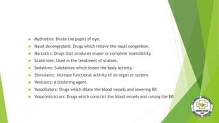  Mydriatics: Dilate the pupils of eye.
 Nasal decongestant: Drugs which relieve the nasal congestion.
 Narcotics: Drugs that produces stupor or complete insensibility.
 Scabicides: Used in the treatment of scabies.
 Sedatives: Substances which lessen the body activity.
 Stimulants: Increase functional activity of an organ or system.
 Vesicants: A blistering agent.
 Vasodilators: Drugs which dilate the blood vessels and lowering BP.
 Vasoconstrictors: Drugs which constrict the blood vessels and raising the BP.
 