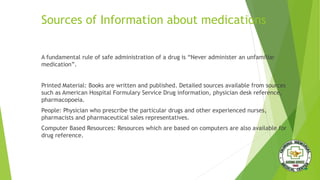 Sources of Information about medications
A fundamental rule of safe administration of a drug is “Never administer an unfamiliar
medication”.
Printed Material: Books are written and published. Detailed sources available from sources
such as American Hospital Formulary Service Drug information, physician desk reference,
pharmacopoeia.
People: Physician who prescribe the particular drugs and other experienced nurses,
pharmacists and pharmaceutical sales representatives.
Computer Based Resources: Resources which are based on computers are also available for
drug reference.
 