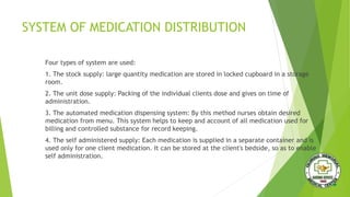 SYSTEM OF MEDICATION DISTRIBUTION
Four types of system are used:
1. The stock supply: large quantity medication are stored in locked cupboard in a storage
room.
2. The unit dose supply: Packing of the individual clients dose and gives on time of
administration.
3. The automated medication dispensing system: By this method nurses obtain desired
medication from menu. This system helps to keep and account of all medication used for
billing and controlled substance for record keeping.
4. The self administered supply: Each medication is supplied in a separate container and is
used only for one client medication. It can be stored at the client's bedside, so as to enable
self administration.
 