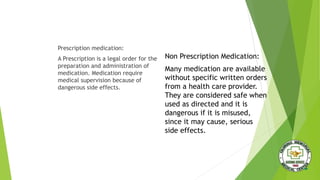 Prescription medication:
A Prescription is a legal order for the
preparation and administration of
medication. Medication require
medical supervision because of
dangerous side effects.
Non Prescription Medication:
Many medication are available
without specific written orders
from a health care provider.
They are considered safe when
used as directed and it is
dangerous if it is misused,
since it may cause, serious
side effects.
 