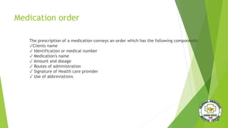 Medication order
The prescription of a medication conveys an order which has the following components:
✓Clients name
✓ Identification or medical number
✓ Medication's name
✓ Amount and dosage
✓ Routes of administration
✓ Signature of Health care provider
✓ Use of abbreviations
 