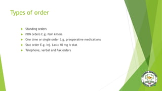 Types of order
 Standing orders
 PRN orders E.g. Pain killers
 One time or single order E.g. preoperative medications
 Stat order E.g. Inj. Lasix 40 mg iv stat
 Telephone, verbal and Fax orders
 