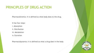 PRINCIPLES OF DRUG ACTION
Pharmacokinetics: It is defined as what body does to the drug.
It has four steps-
i. Absorption
ii. Distribution
iii. Metabolism
iv. Excretion
Pharmacodynamics: It is defined as what a drug does in the body
 