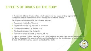 EFFECTS OF DRUGS ON THE BODY
1. Therapeutic Effects: It is the effect which is desired or the reason of drug is prescribed.
Therapeutic effects are the medication's desired and intentional effects.
The drugs are administered for the following purposes:
 To promote health E.g. Vitamins
 To prevent diseases E.g. Vaccines or anti toxins
 To diagnose diseases E.g. Barium x-ray
 To alleviate diseases E.g. Analgesics
 To treat or cure a disease E.g. malaria, T.b etc
2. Local or systemic Effects: Local effects of a drug are expected when they are applied topically to
the skin. A drugs used for systemic effect must be absorbed into the blood stream to produce the
desired effect in the various systems and parts of the body.
 