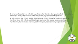 3. Adverse effect: Adverse effect is any effect other than the therapeutic effect. Some adverse
effects are minor, whereas some other may cause very serious health problems.
4. Side effects: Side effects are the minor adverse effects. Side effects can be harmful or
harmless. Some side effects are like allergic reactions. Skin rashes, nausea, vomiting,
Hypotension, hypertension, anorexia, abdominal pain, nephrotoxicity, hepatotoxicity etc.
 