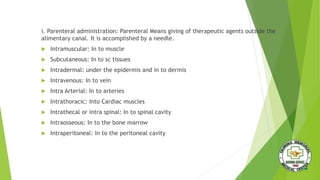 i. Parenteral administration: Parenteral Means giving of therapeutic agents outside the
alimentary canal. It is accomplished by a needle.
 Intramuscular: In to muscle
 Subcutaneous: In to sc tissues
 Intradermal: under the epidermis and in to dermis
 Intravenous: In to vein
 Intra Arterial: In to arteries
 Intrathoracic: Into Cardiac muscles
 Intrathecal or intra spinal: In to spinal cavity
 Intraosseous: In to the bone marrow
 Intraperitoneal: In to the peritoneal cavity
 