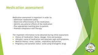 Medication assessment
Medication assessment is important in order to:
- Administer medication safely.
- Determine effectiveness of the medication.
- Identify any adverse effects of the medication
- Plan appropriate teaching plan to patient.
- Promote compliance with therapy.
The important information to be obtained during initial assessment:
 History of medication: Name, dosage, time and purpose.
 Allergies: name of medication and associate signs and symptoms.
 Medical History: renal, cardiac, respiratory dysfunction.
 Pregnancy and lactation status: avoid using teratogenic drugs
 