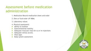 Assessment before medication
administration
1. Medication Record medication sheet and order
2. Diet or fluid order (IF NBM)
3. Laboratory values
4. Physical assessment:
 Ability to swallow
 Gastrointestinal motility
 Adequate muscular mass for sc or im injections
 Adequate venous access
 Vital signs
 Body system assessment
 