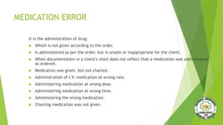 MEDICATION ERROR
It is the administration of drug:
 Which is not given according to the order.
 Is administered as per the order, but is unsafe or inappropriate for the client.
 When documentation in a client's chart does not reflect that a medication was administered
as ordered.
 Medication was given, but not charted.
 Administration of I.V. medication at wrong rate.
 Administering medication at wrong dose.
 Administering medication at wrong time.
 Administering the wrong medication.
 Charting medication was not given.
 