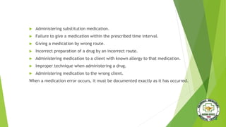  Administering substitution medication.
 Failure to give a medication within the prescribed time interval.
 Giving a medication by wrong route.
 Incorrect preparation of a drug by an incorrect route.
 Administering medication to a client with known allergy to that medication.
 Improper technique when administering a drug.
 Administering medication to the wrong client.
When a medication error occurs, it must be documented exactly as it has occurred.
 