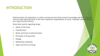 INTRODUCTION
Administration of medication is a basic nursing function that involves knowledge and skill. The safe
and accurate administration is the most important responsibility of nurse. Improper administration
can cause harmful effects.
Some basic points regarding drugs:
 Name of the drug
 Classification
 Route and time of administration
 Principles of drug action
 Dosage
 Medication standards
 Types and forms of drugs
 