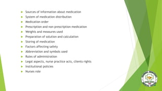 Sources of information about medication
 System of medication distribution
 Medication order
 Prescription and non prescription medication
 Weights and measures used
 Preparation of solution and calculation
 Storing of medication
 Factors affecting safety
 Abbreviation and symbols used
 Rules of administration
 Legal aspects, nurse practice acts, clients rights
 Institutional policies
 Nurses role
 