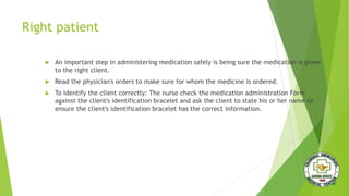 Right patient
 An important step in administering medication safely is being sure the medication is given
to the right client.
 Read the physician's orders to make sure for whom the medicine is ordered.
 To identify the client correctly: The nurse check the medication administration Form
against the client's identification bracelet and ask the client to state his or her name to
ensure the client's identification bracelet has the correct information.
 