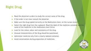 Right Drug
 Read the physician's orders to study the correct name of the drug
 If the order is not clear consult the physician
 Make sure the drug copied correctly on the Medication chart, on the nurses record
 Select the right drug from the cupboard. Read the label of the medicine container and the
name of the medicine in the medication chart thrice
 Look for the colour, odour and consistency of the drug.
 Unusual characteristics of the drug should be questioned.
 Administer medicine only from a clearly labeled container.
 Avoid conversations during preparation of medicines.
 