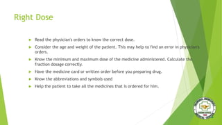 Right Dose
 Read the physician's orders to know the correct dose.
 Consider the age and weight of the patient. This may help to find an error in physician's
orders.
 Know the minimum and maximum dose of the medicine administered. Calculate the
fraction dosage correctly.
 Have the medicine card or written order before you preparing drug.
 Know the abbreviations and symbols used
 Help the patient to take all the medicines that is ordered for him.
 