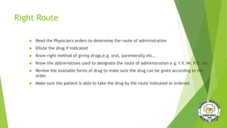 Right Route
 Read the Physician's orders to determine the route of administration
 Dilute the drug if indicated
 Know right method of giving drugs,e.g. oral, parenterally etc..
 Know the abbreviations used to designate the route of administration e.g. I.V, IM. P.O, etc.
 Review the available forms of drug to make sure the drug can be given according to the
order.
 Make sure the patient is able to take the drug by the route indicated or ordered.
 