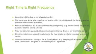 Right Time & Right Frequency
 Administered the drug as per physician's orders
 The nurse must know why a medication is ordered for certain times of the day and whether
the time schedule can be altered
 Medication that must act at certain times are given priority (e.g. insulin should be given at
a precise interval before a meal)
 Know the common approved abbreviation in administering drugs as per intuitional policy.
 Give the medicine as ordered in relation to the food intake (a.c(before meals), p.c( after
meals))
 Give the medicines according to the action expected. e.g. Sleeping pills are given at bed
time, the diuretics are given in the morning hours. Right time
 