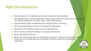 Right Documentation
 Documentation is an important part of safe medication administration
 The documentation for the medication should clearly reflect the client's name, the name of
the ordered medication, the time, dose, route and frequency.
 Sign medication sheet immediately after administration of the drug.
 Use the standard abbreviations in recording the medications.
 Record only that medicine which you have administered.
 Never record a medication before it is giving to the patient.
 Record the effects observed.
 Record the medications that are vomited by the patient, refused by the patient and those
drugs that are not administered to the patient and the reason for not giving the
medication.
 