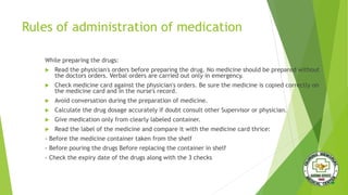 Rules of administration of medication
While preparing the drugs:
 Read the physician's orders before preparing the drug. No medicine should be prepared without
the doctors orders. Verbal orders are carried out only in emergency.
 Check medicine card against the physician's orders. Be sure the medicine is copied correctly on
the medicine card and in the nurse's record.
 Avoid conversation during the preparation of medicine.
 Calculate the drug dosage accurately if doubt consult other Supervisor or physician.
 Give medication only from clearly labeled container.
 Read the label of the medicine and compare it with the medicine card thrice:
- Before the medicine container taken from the shelf
- Before pouring the drugs Before replacing the container in shelf
- Check the expiry date of the drugs along with the 3 checks
 