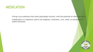 MEDICATION
A Drug is any substance that alters physiologic function, with the potential of affecting health.
A Medication is a substance used in the diagnosis, treatment, cure, relief, or prevention of
health alteration.
 