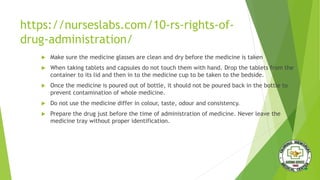 https://nurseslabs.com/10-rs-rights-of-
drug-administration/
 Make sure the medicine glasses are clean and dry before the medicine is taken
 When taking tablets and capsules do not touch them with hand. Drop the tablets from the
container to its lid and then in to the medicine cup to be taken to the bedside.
 Once the medicine is poured out of bottle, it should not be poured back in the bottle to
prevent contamination of whole medicine.
 Do not use the medicine differ in colour, taste, odour and consistency.
 Prepare the drug just before the time of administration of medicine. Never leave the
medicine tray without proper identification.
 
