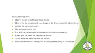 During Administration:
 Observe the seven rights and three checks.
 Observe for the symptoms of over dosage of the drugs before it is administered.
 Identify the patient correctly.
 Give the drugs one by one
 Stay with the patient until he has taken the medicine completely
 Always give the medicine prepared by yourself.
 Do not leave the medicine with the patient.
 Medication errors must be reported according to the policy of the hospital
 