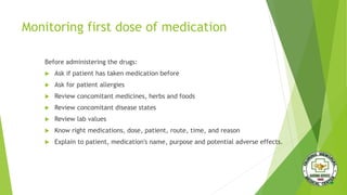 Monitoring first dose of medication
Before administering the drugs:
 Ask if patient has taken medication before
 Ask for patient allergies
 Review concomitant medicines, herbs and foods
 Review concomitant disease states
 Review lab values
 Know right medications, dose, patient, route, time, and reason
 Explain to patient, medication's name, purpose and potential adverse effects.
 