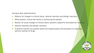 During & after administration:
 Observe for changes in clinical status, adverse reactions and allergic reactions.
 When present, involve the family in monitoring the patient.
 Monitor for acute changes in clinical status, patient's subjective and objective response.
 Adverse reactions and allergic reactions
 If adverse reaction are present follow the hospital policy and procedure of reporting
adverse reaction of drugs.
 