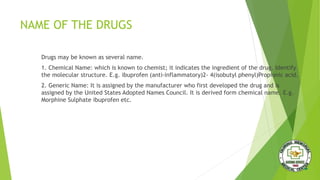 NAME OF THE DRUGS
Drugs may be known as several name.
1. Chemical Name: which is known to chemist; it indicates the ingredient of the drug. Identify
the molecular structure. E.g. ibuprofen (anti-inflammatory)2- 4(isobutyl phenyl)Propionic acid.
2. Generic Name: It is assigned by the manufacturer who first developed the drug and is
assigned by the United States Adopted Names Council. It is derived form chemical name. E.g.
Morphine Sulphate ibuprofen etc.
 