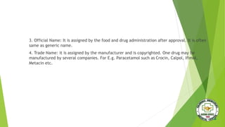 3. Official Name: It is assigned by the food and drug administration after approval. It is often
same as generic name.
4. Trade Name: it is assigned by the manufacturer and is copyrighted. One drug may be
manufactured by several companies. For E.g. Paracetamol such as Crocin, Calpol, Ifimol,
Metacin etc.
 