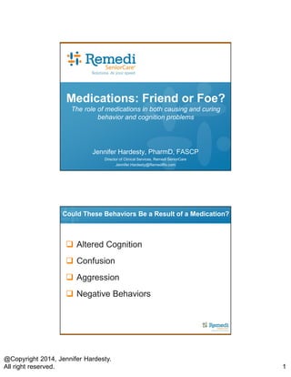 @Copyright 2014, Jennifer Hardesty.
All right reserved. 1
Medications: Friend or Foe?
The role of medications in both causing and curing
behavior and cognition problems
Jennifer Hardesty, PharmD, FASCP
Director of Clinical Services, Remedi SeniorCare
Jennifer.Hardesty@RemediRx.com
Could These Behaviors Be a Result of a Medication?
 Altered Cognition
 Confusion
 Aggression
 Negative Behaviors
 