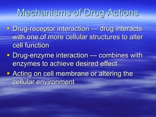 Mechanisms of Drug Actions
 Drug-receptor interaction — drug interacts
with one of more cellular structures to alter
cell function
 Drug-enzyme interaction — combines with
enzymes to achieve desired effect
 Acting on cell membrane or altering the
cellular environment
 