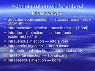Administration of Parenteral
Medications
 Subcutaneous injection — subcutaneous tissue
(0.5-1 ml)
 Intramuscular injection - muscle tissue (1-3ml)
 Intradermal injection — corium (under
epidermis) (0.1 ml)
 Intravenous injection — into a vein
 Intracardial injection — heart tissue
 Intraperitoneal injection — peritoneal cavity
 Intraspinal injection — spinal canal
 Intraosseous injection — bone
 