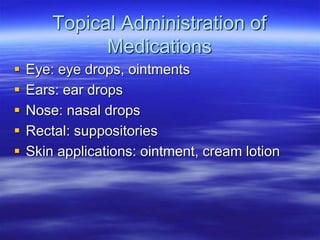 Topical Administration of
Medications
 Eye: eye drops, ointments
 Ears: ear drops
 Nose: nasal drops
 Rectal: suppositories
 Skin applications: ointment, cream lotion
 