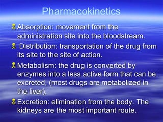 Absorption: movement from the
administration site into the bloodstream.
 Distribution: transportation of the drug from
its site to the site of action.
Metabolism: the drug is converted by
enzymes into a less active form that can be
excreted, (most drugs are metabolized in
the liver).
Excretion: elimination from the body. The
kidneys are the most important route.
Pharmacokinetics
 
