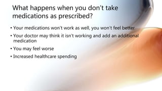 What happens when you don’t take
medications as prescribed?
• Your medications won’t work as well, you won’t feel better
• Your doctor may think it isn’t working and add an additional
medication
• You may feel worse
• Increased healthcare spending
 