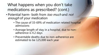What happens when you don’t take
medications as prescribed? (cont.)
• Potential harm- both from too much and not
enough of your medication
• The cause of 33-69% of medication related hospital
admissions
• Average length of stay in a hospital, due to non-
adherence is 4.2 days
• Preventable deaths due to non-adherence are
estimated to be 125,000 each year
 