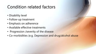 Condition related factors
• Disability level
• Follow-up treatment
• Emphasis on adherence
• Available effective treatments
• Progression /severity of the disease
• Co-morbidities (e.g. Depression and drug/alcohol abuse
 