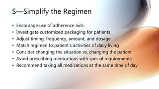S—Simplify the Regimen
• Encourage use of adherence aids.
• Investigate customized packaging for patients
• Adjust timing, frequency, amount, and dosage
• Match regimen to patient’s activities of daily living
• Consider changing the situation vs. changing the patient
• Avoid prescribing medications with special requirements
• Recommend taking all medications at the same time of day
 