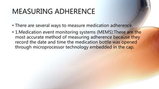 MEASURING ADHERENCE
• There are several ways to measure medication adherence.
• 1.Medication event monitoring systems (MEMS):These are the
most accurate method of measuring adherence because they
record the date and time the medication bottle was opened
through microprocessor technology embedded in the cap.
 