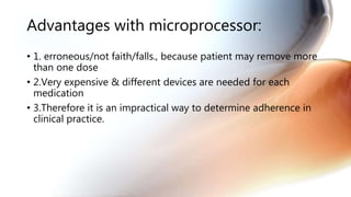 Advantages with microprocessor:
• 1. erroneous/not faith/falls., because patient may remove more
than one dose
• 2.Very expensive & different devices are needed for each
medication
• 3.Therefore it is an impractical way to determine adherence in
clinical practice.
 