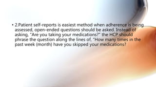 • 2.Patient self-reports is easiest method when adherence is being
assessed, open-ended questions should be asked. Instead of
asking, “Are you taking your medications?” the HCP should
phrase the question along the lines of, “How many times in the
past week (month) have you skipped your medications?
 