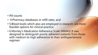 • Pill counts
• 4.Pharmacy databases or refill rates, and
• 5.Blood levels which also are employed in research, are more
feasible options for clinical practice
• 6.Morisky’s Medication Adherence Scale (MMAS) It was
designed to distinguish poorly adherent patients from those
with medium to-high adherence to their antihypertensive
regimen
 